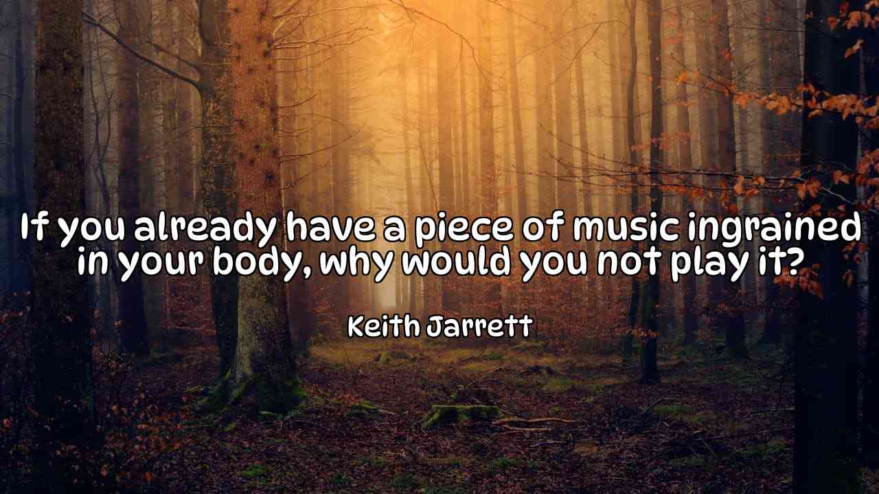 If you already have a piece of music ingrained in your body, why would you not play it? - Keith Jarrett