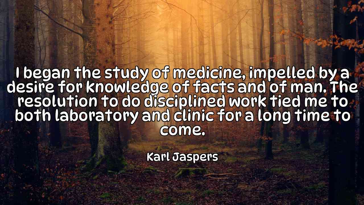 I began the study of medicine, impelled by a desire for knowledge of facts and of man. The resolution to do disciplined work tied me to both laboratory and clinic for a long time to come. - Karl Jaspers