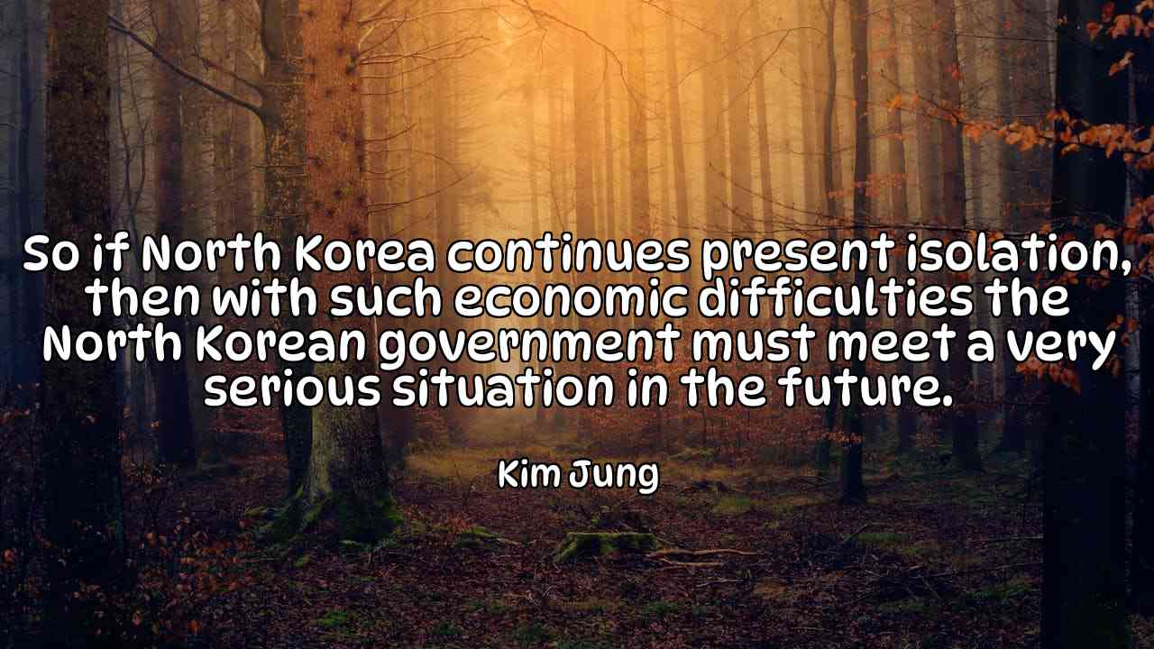 So if North Korea continues present isolation, then with such economic difficulties the North Korean government must meet a very serious situation in the future. - Kim Jung