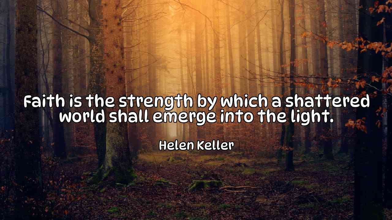 Faith is the strength by which a shattered world shall emerge into the light. - Helen Keller