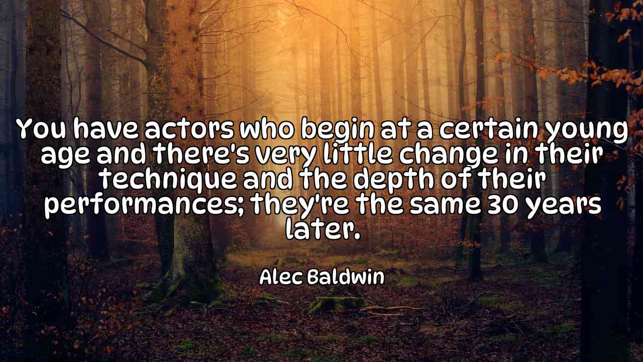 You have actors who begin at a certain young age and there's very little change in their technique and the depth of their performances; they're the same 30 years later. - Alec Baldwin