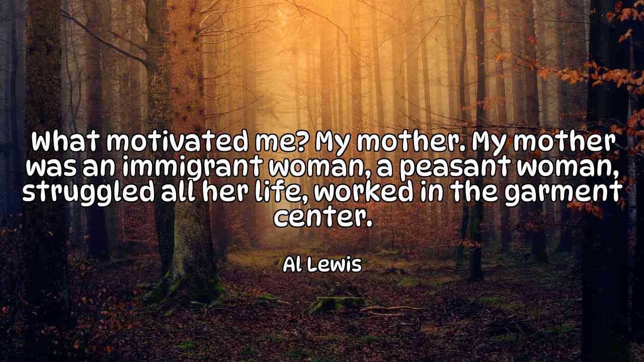 What motivated me? My mother. My mother was an immigrant woman, a peasant woman, struggled all her life, worked in the garment center. - Al Lewis