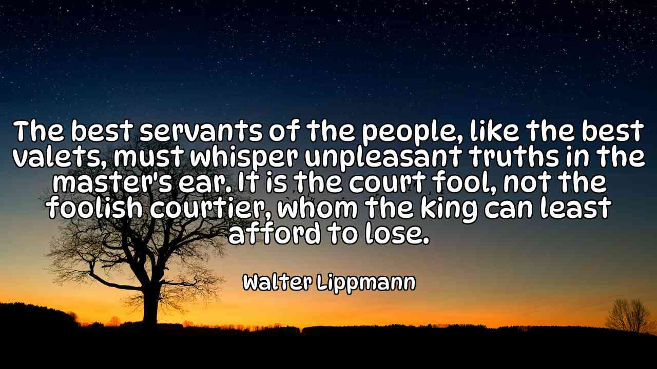 The best servants of the people, like the best valets, must whisper unpleasant truths in the master's ear. It is the court fool, not the foolish courtier, whom the king can least afford to lose. - Walter Lippmann