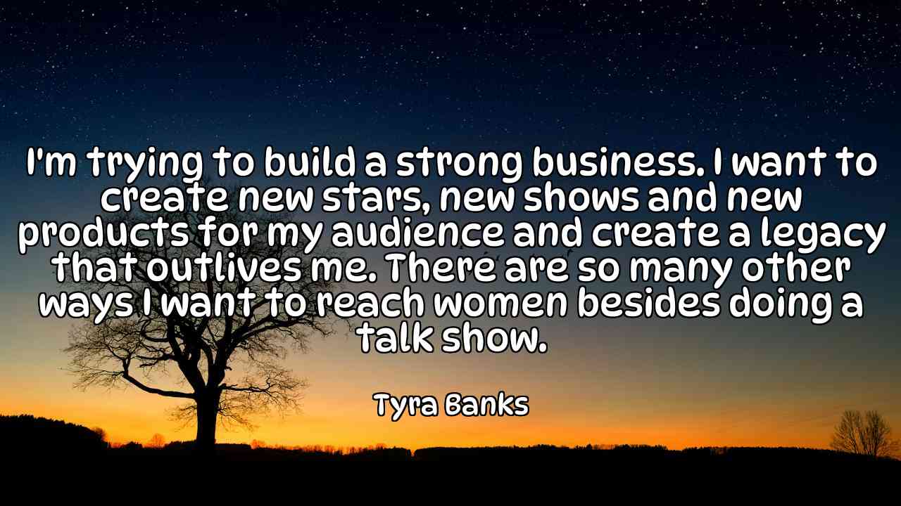 I'm trying to build a strong business. I want to create new stars, new shows and new products for my audience and create a legacy that outlives me. There are so many other ways I want to reach women besides doing a talk show. - Tyra Banks