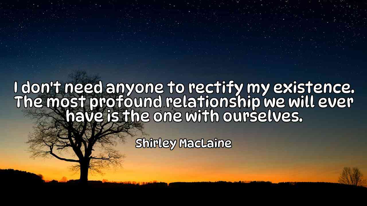 I don't need anyone to rectify my existence. The most profound relationship we will ever have is the one with ourselves. - Shirley MacLaine