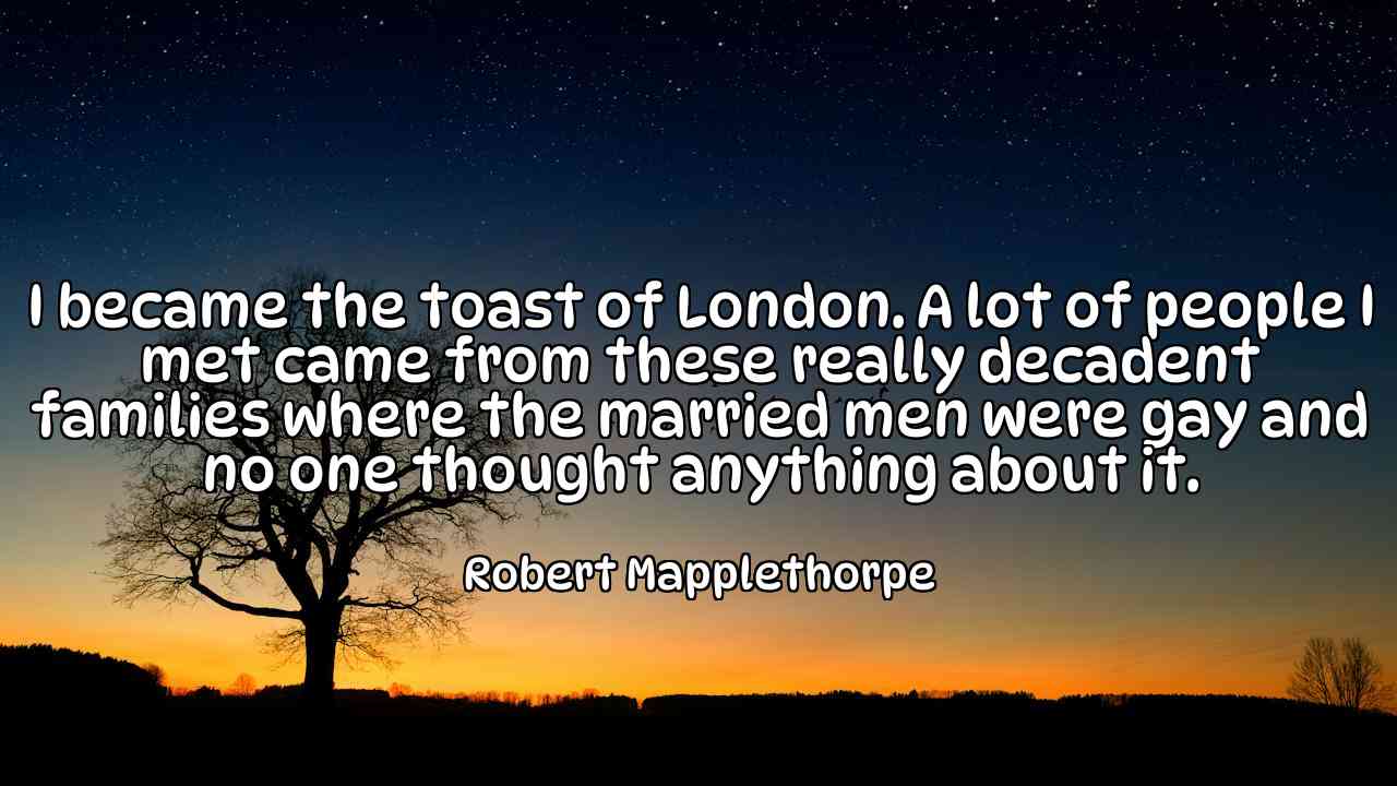 I became the toast of London. A lot of people I met came from these really decadent families where the married men were gay and no one thought anything about it. - Robert Mapplethorpe