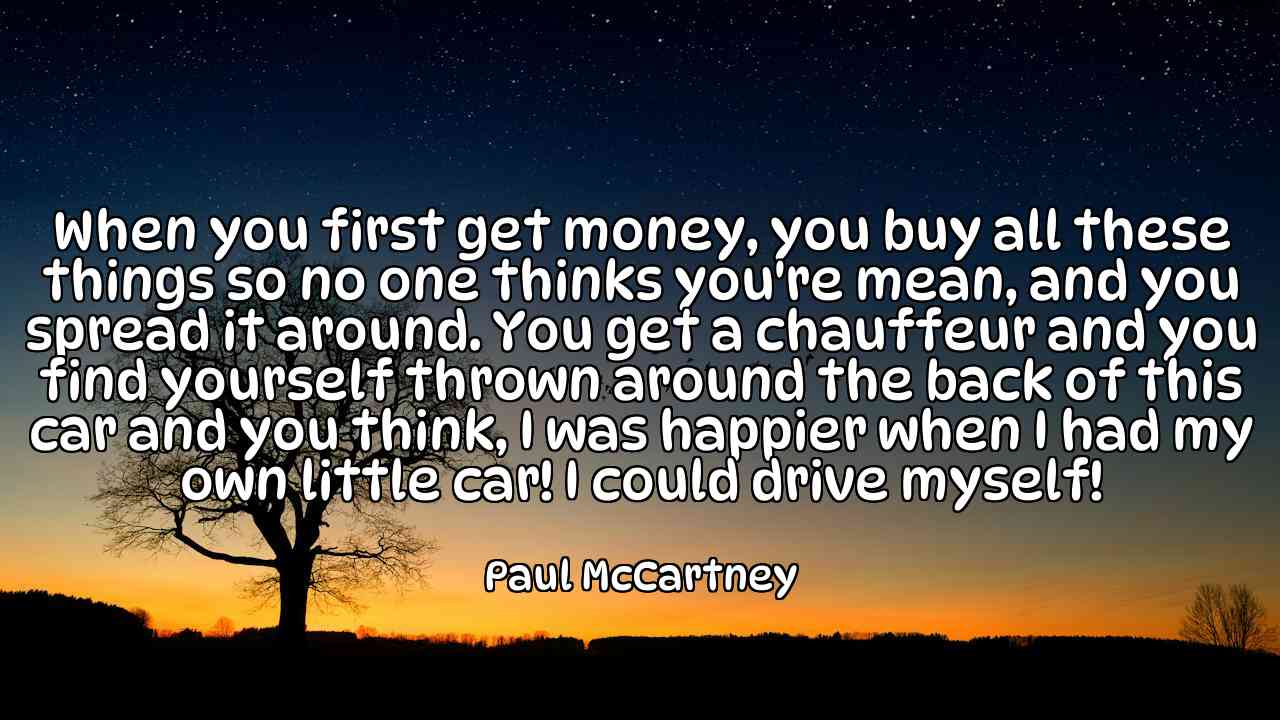 When you first get money, you buy all these things so no one thinks you're mean, and you spread it around. You get a chauffeur and you find yourself thrown around the back of this car and you think, I was happier when I had my own little car! I could drive myself! - Paul McCartney