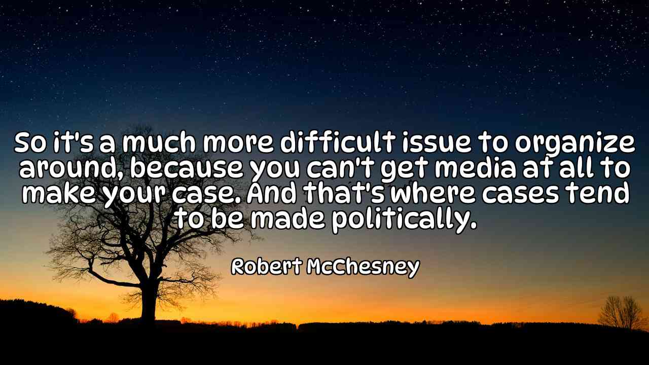 So it's a much more difficult issue to organize around, because you can't get media at all to make your case. And that's where cases tend to be made politically. - Robert McChesney