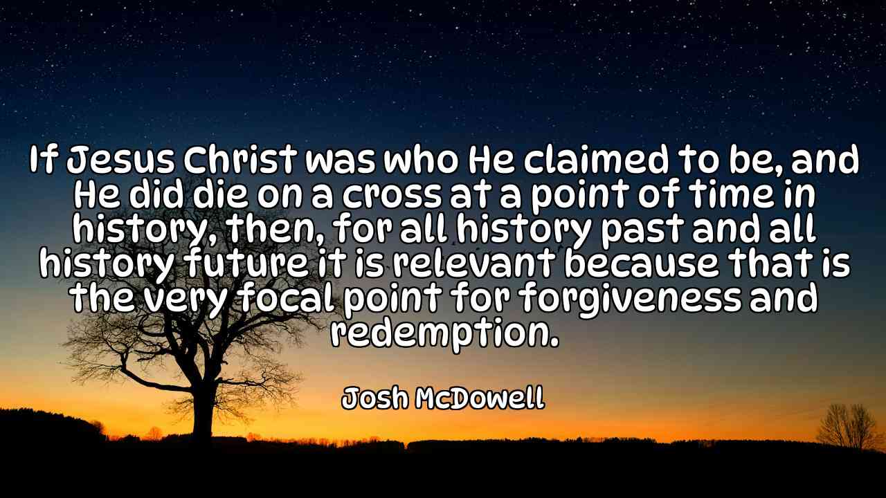 If Jesus Christ was who He claimed to be, and He did die on a cross at a point of time in history, then, for all history past and all history future it is relevant because that is the very focal point for forgiveness and redemption. - Josh McDowell