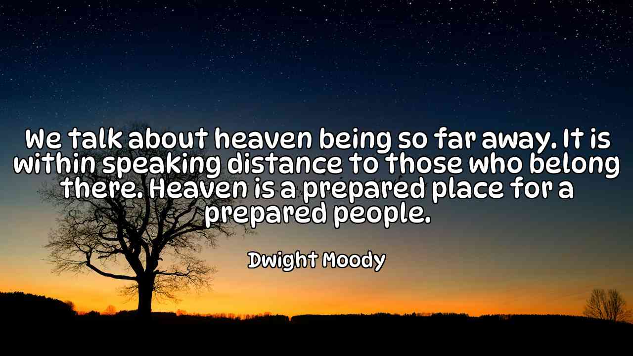 We talk about heaven being so far away. It is within speaking distance to those who belong there. Heaven is a prepared place for a prepared people. - Dwight Moody