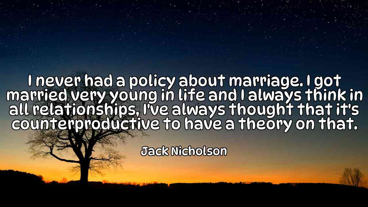 I never had a policy about marriage. I got married very young in life and I always think in all relationships, I've always thought that it's counterproductive to have a theory on that. - Jack Nicholson