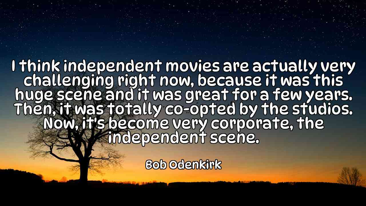 I think independent movies are actually very challenging right now, because it was this huge scene and it was great for a few years. Then, it was totally co-opted by the studios. Now, it's become very corporate, the independent scene. - Bob Odenkirk