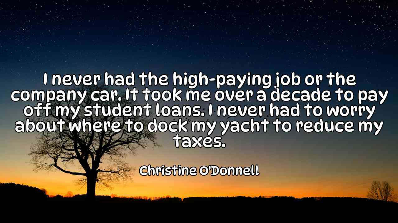 I never had the high-paying job or the company car. It took me over a decade to pay off my student loans. I never had to worry about where to dock my yacht to reduce my taxes. - Christine O'Donnell