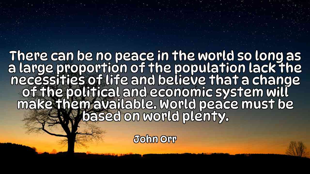 There can be no peace in the world so long as a large proportion of the population lack the necessities of life and believe that a change of the political and economic system will make them available. World peace must be based on world plenty. - John Orr