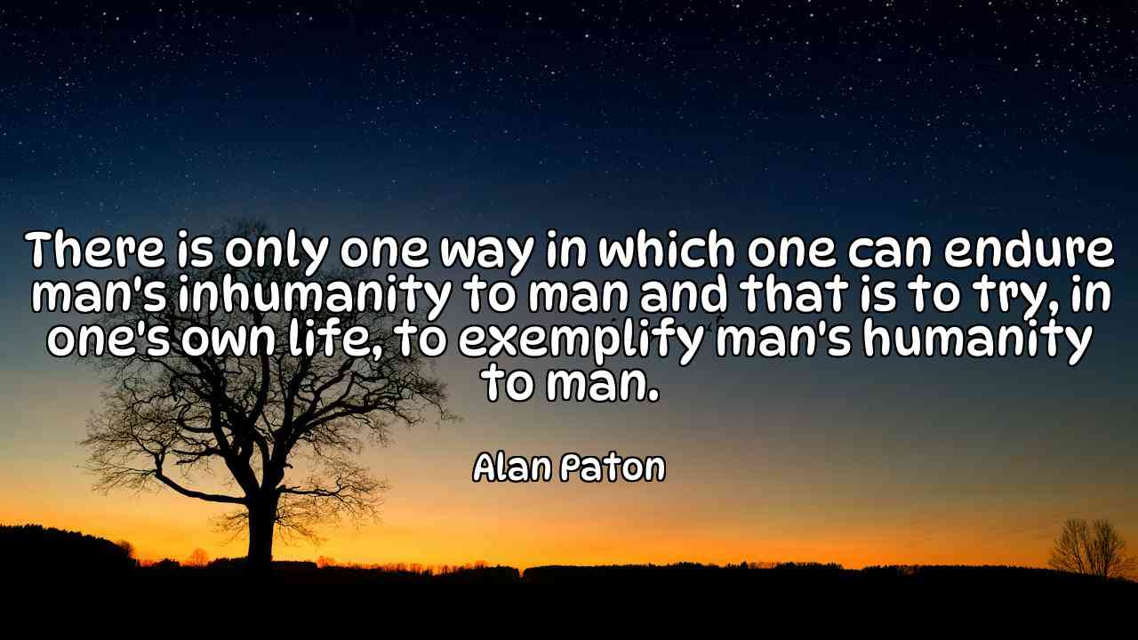 There is only one way in which one can endure man's inhumanity to man and that is to try, in one's own life, to exemplify man's humanity to man. - Alan Paton