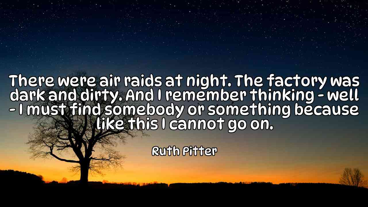 There were air raids at night. The factory was dark and dirty. And I remember thinking - well - I must find somebody or something because like this I cannot go on. - Ruth Pitter