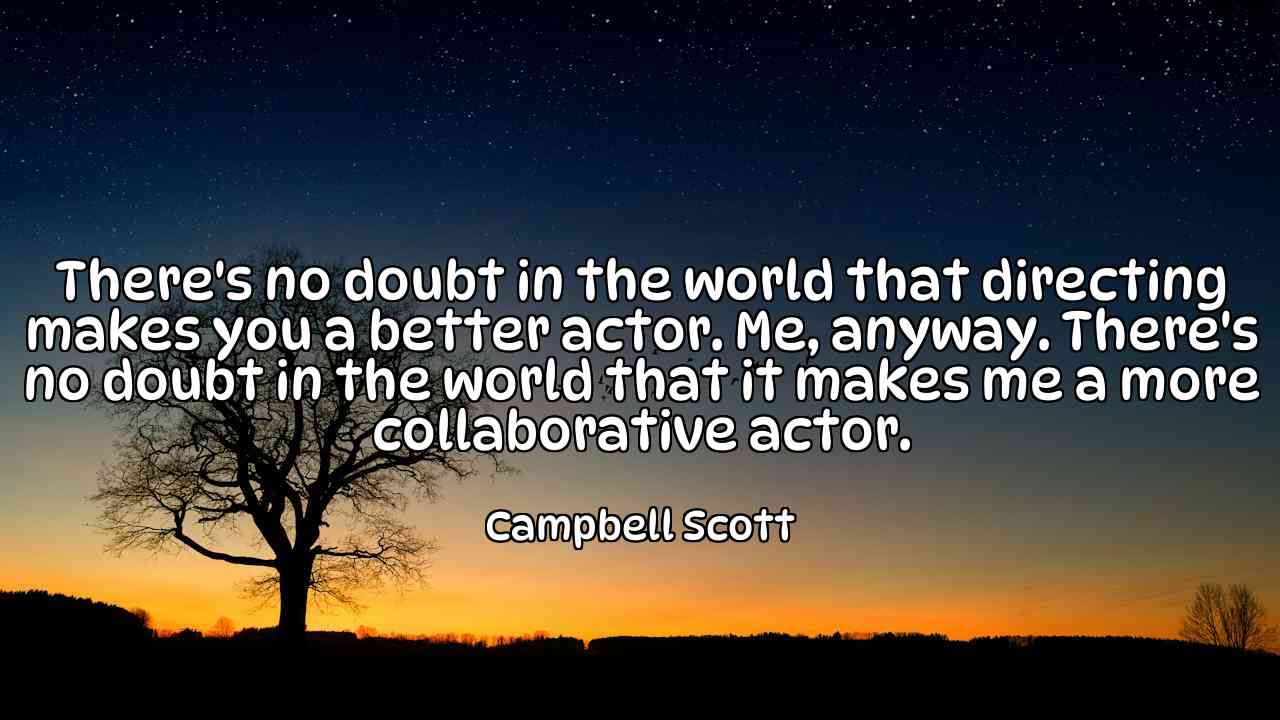 There's no doubt in the world that directing makes you a better actor. Me, anyway. There's no doubt in the world that it makes me a more collaborative actor. - Campbell Scott