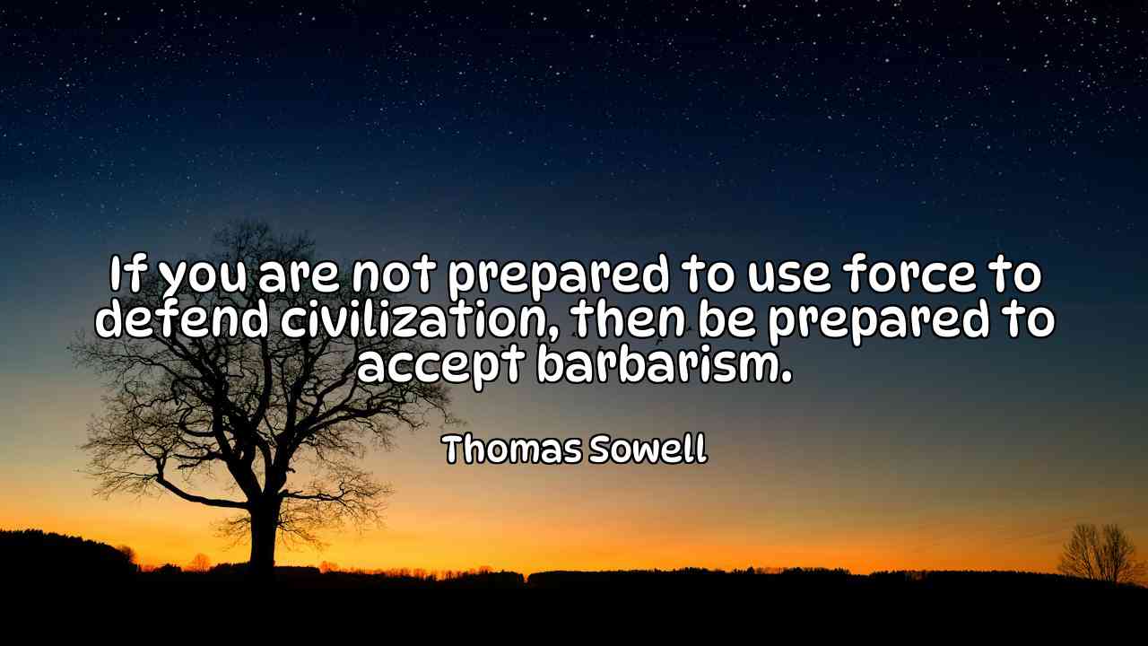 If you are not prepared to use force to defend civilization, then be prepared to accept barbarism. - Thomas Sowell