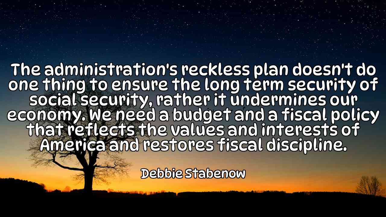 The administration's reckless plan doesn't do one thing to ensure the long term security of social security, rather it undermines our economy. We need a budget and a fiscal policy that reflects the values and interests of America and restores fiscal discipline. - Debbie Stabenow