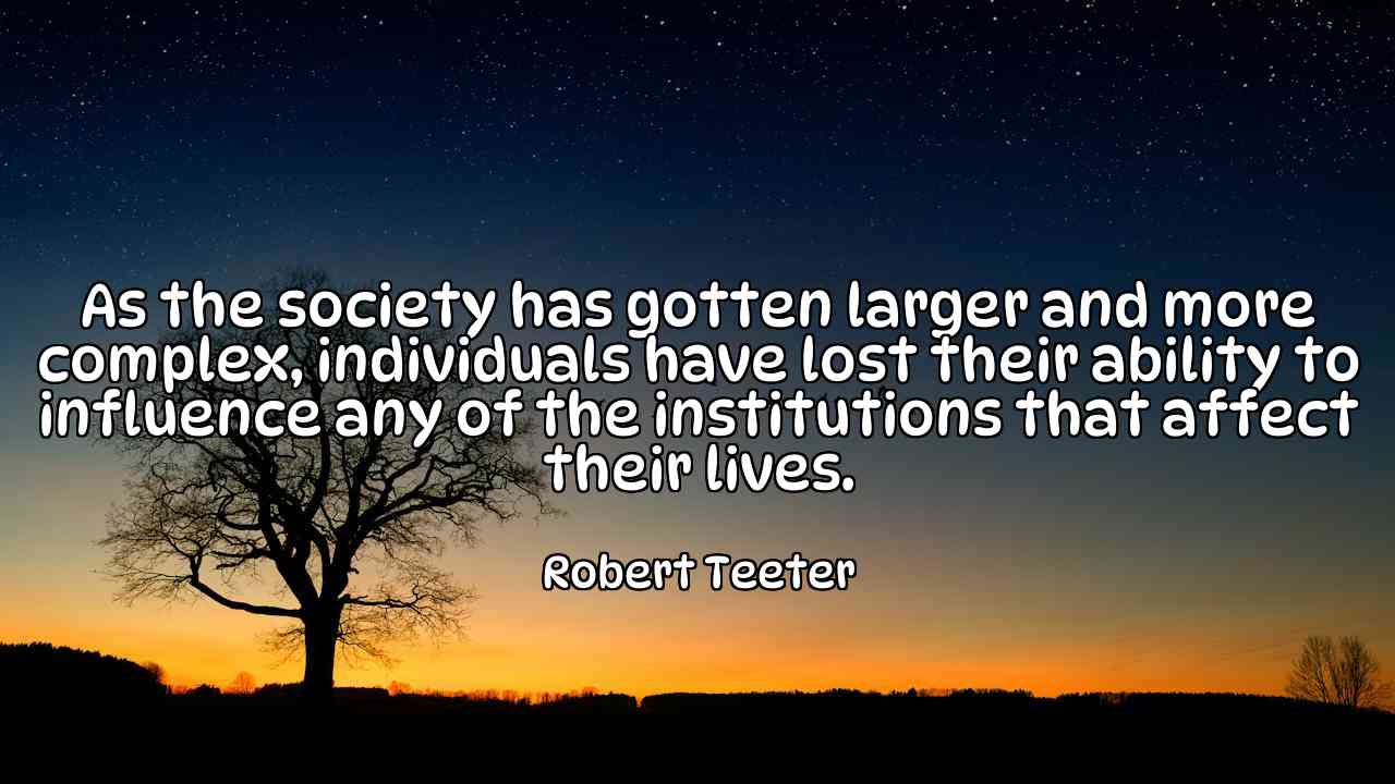 As the society has gotten larger and more complex, individuals have lost their ability to influence any of the institutions that affect their lives. - Robert Teeter