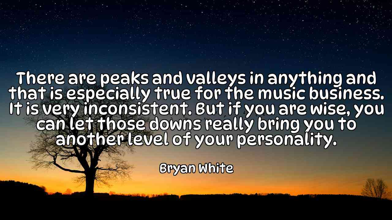 There are peaks and valleys in anything and that is especially true for the music business. It is very inconsistent. But if you are wise, you can let those downs really bring you to another level of your personality. - Bryan White