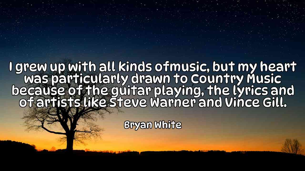 I grew up with all kinds ofmusic, but my heart was particularly drawn to Country Music because of the guitar playing, the lyrics and of artists like Steve Warner and Vince Gill. - Bryan White