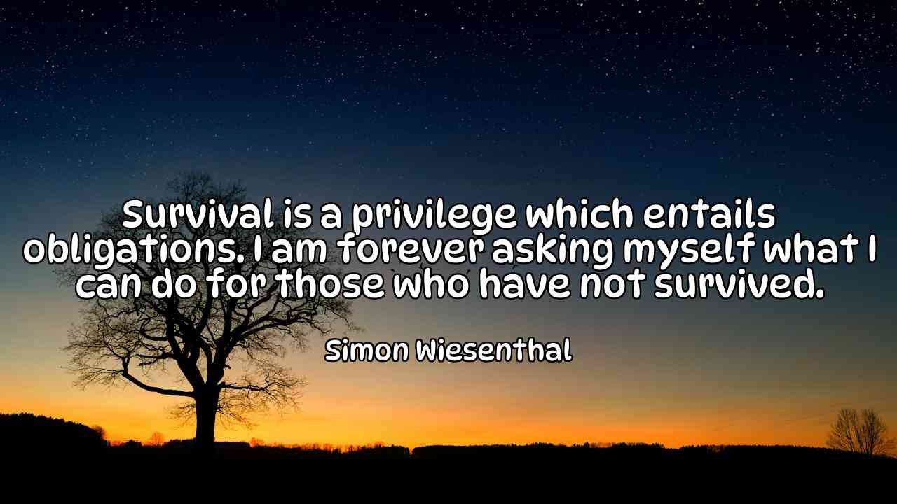 Survival is a privilege which entails obligations. I am forever asking myself what I can do for those who have not survived. - Simon Wiesenthal