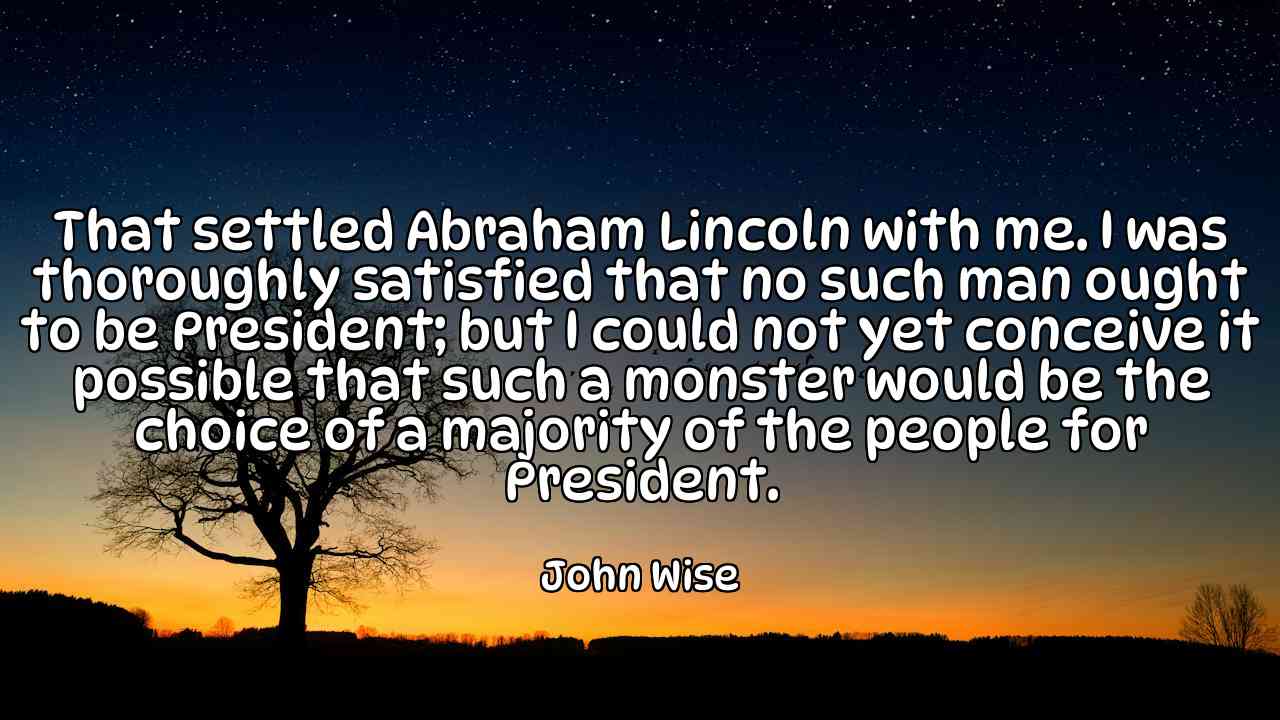 That settled Abraham Lincoln with me. I was thoroughly satisfied that no such man ought to be President; but I could not yet conceive it possible that such a monster would be the choice of a majority of the people for President. - John Wise