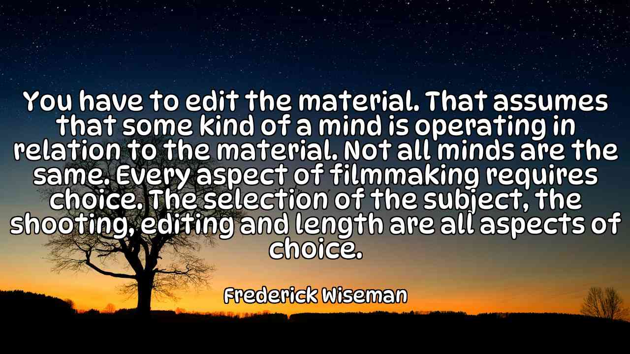 You have to edit the material. That assumes that some kind of a mind is operating in relation to the material. Not all minds are the same. Every aspect of filmmaking requires choice. The selection of the subject, the shooting, editing and length are all aspects of choice. - Frederick Wiseman