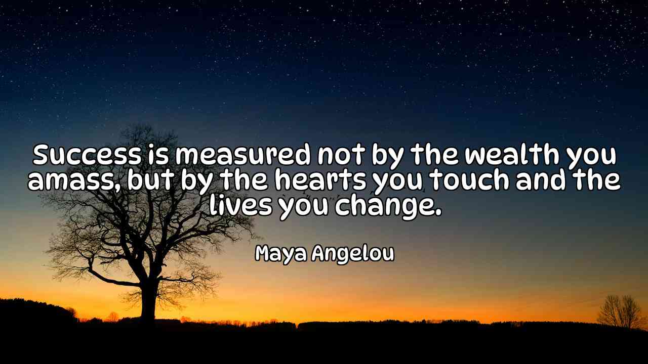 Success is measured not by the wealth you amass, but by the hearts you touch and the lives you change. - Maya Angelou