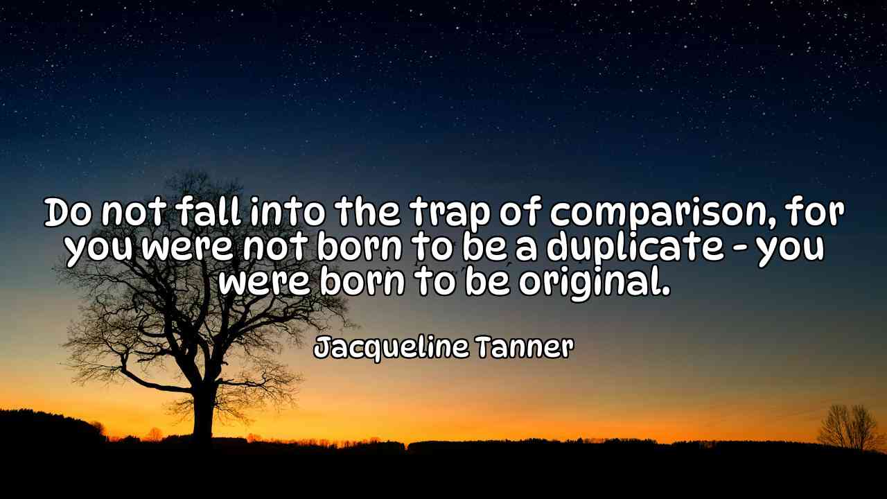 Do not fall into the trap of comparison, for you were not born to be a duplicate - you were born to be original. - Jacqueline Tanner