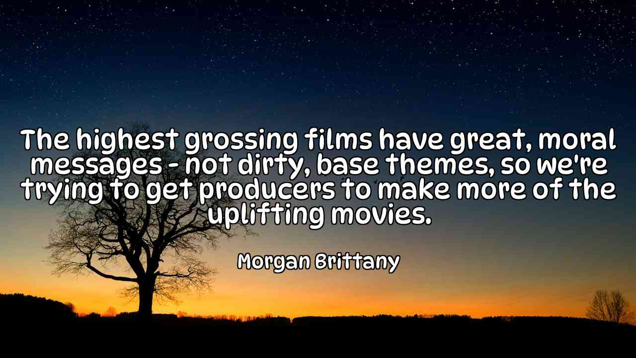 The highest grossing films have great, moral messages - not dirty, base themes, so we're trying to get producers to make more of the uplifting movies. - Morgan Brittany