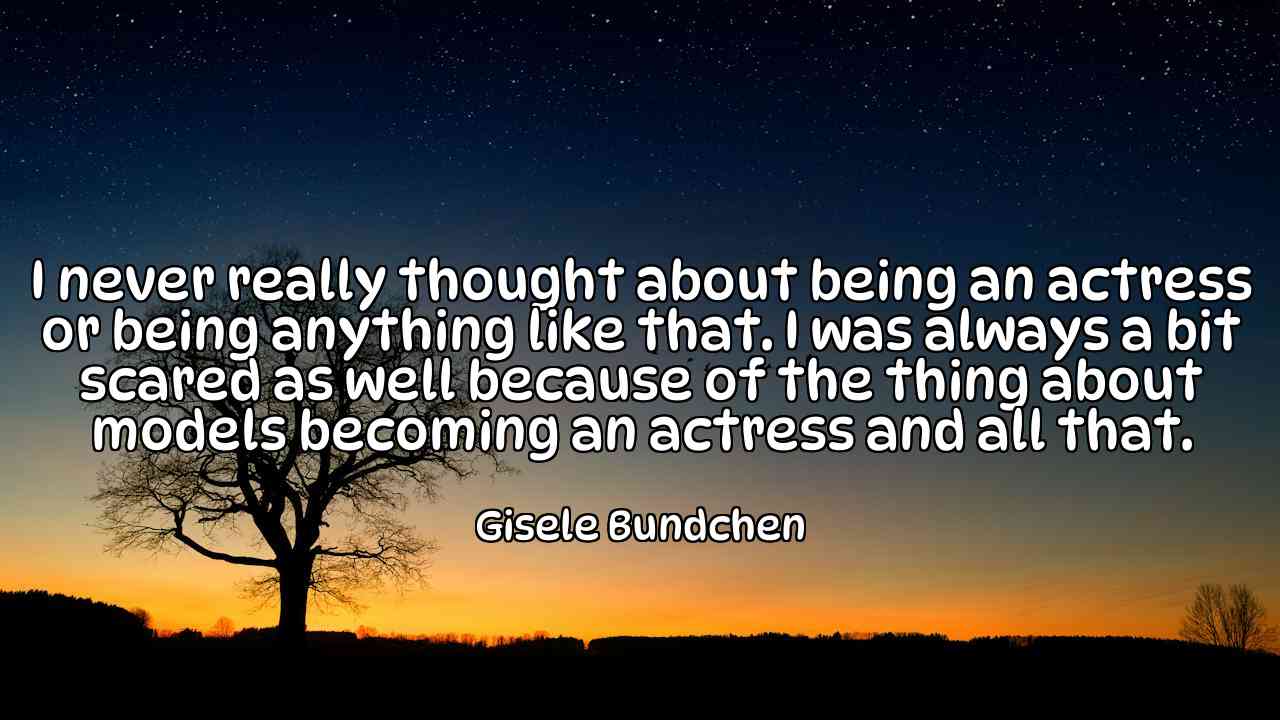 I never really thought about being an actress or being anything like that. I was always a bit scared as well because of the thing about models becoming an actress and all that. - Gisele Bundchen