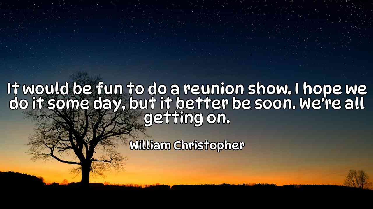 It would be fun to do a reunion show. I hope we do it some day, but it better be soon. We're all getting on. - William Christopher