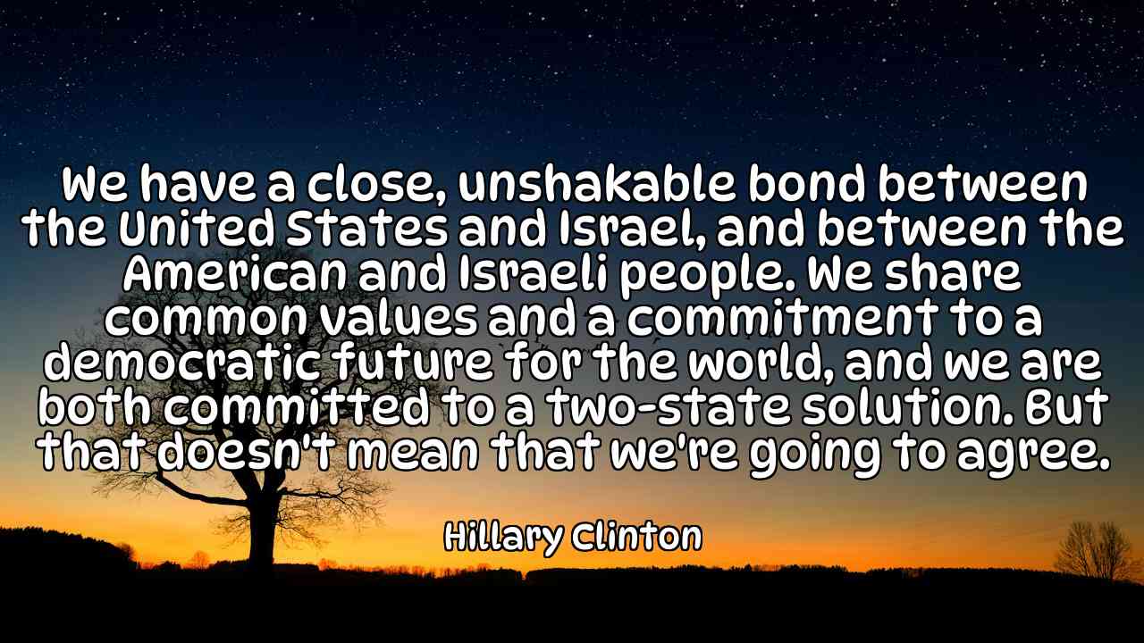 We have a close, unshakable bond between the United States and Israel, and between the American and Israeli people. We share common values and a commitment to a democratic future for the world, and we are both committed to a two-state solution. But that doesn't mean that we're going to agree. - Hillary Clinton