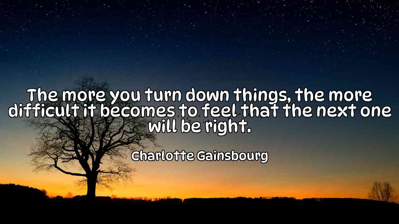 The more you turn down things, the more difficult it becomes to feel that the next one will be right. - Charlotte Gainsbourg