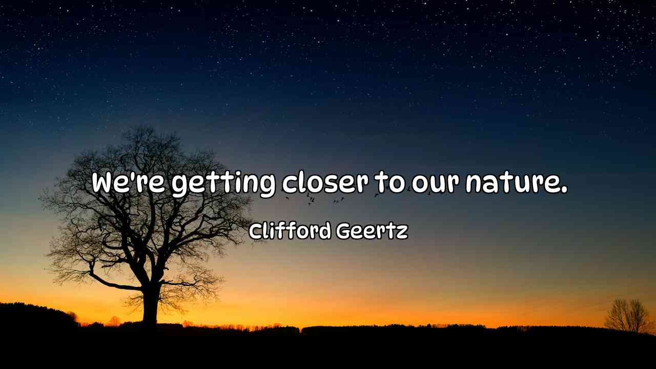 We're getting closer to our nature. - Clifford Geertz