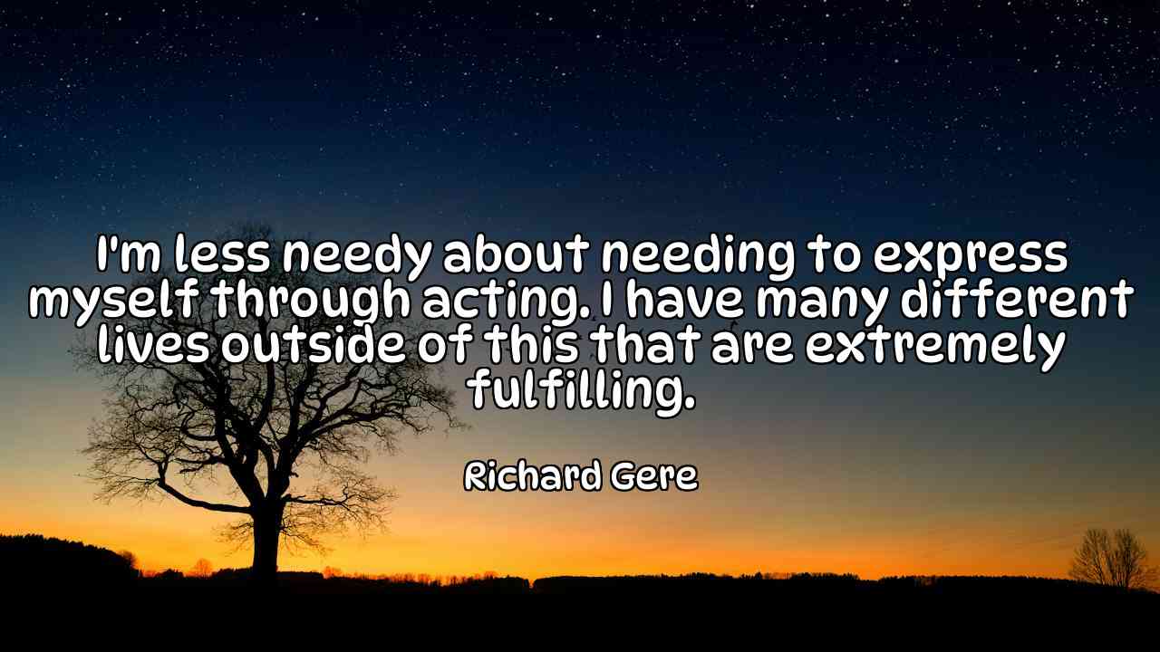 I'm less needy about needing to express myself through acting. I have many different lives outside of this that are extremely fulfilling. - Richard Gere