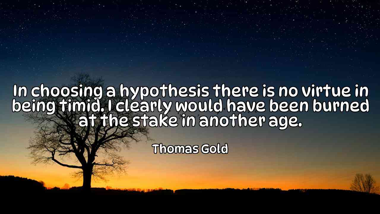 In choosing a hypothesis there is no virtue in being timid. I clearly would have been burned at the stake in another age. - Thomas Gold