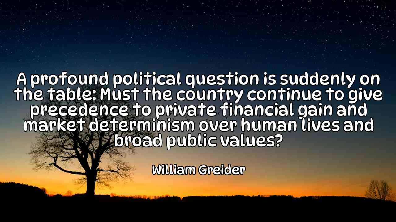 A profound political question is suddenly on the table: Must the country continue to give precedence to private financial gain and market determinism over human lives and broad public values? - William Greider