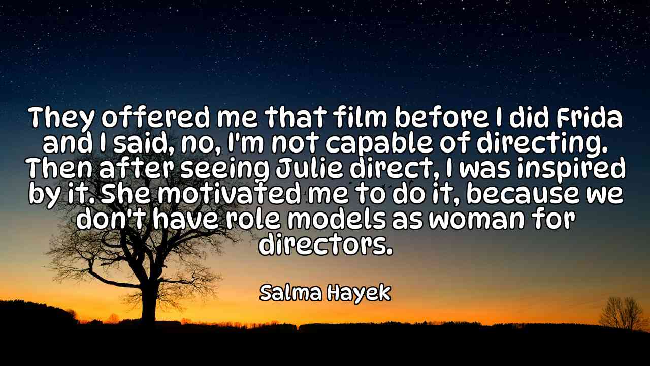 They offered me that film before I did Frida and I said, no, I'm not capable of directing. Then after seeing Julie direct, I was inspired by it. She motivated me to do it, because we don't have role models as woman for directors. - Salma Hayek