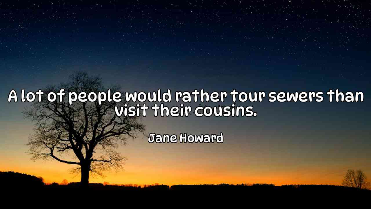 A lot of people would rather tour sewers than visit their cousins. - Jane Howard