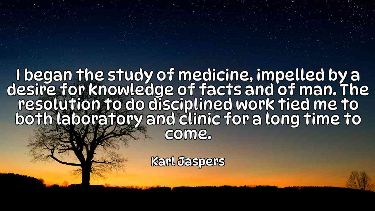 I began the study of medicine, impelled by a desire for knowledge of facts and of man. The resolution to do disciplined work tied me to both laboratory and clinic for a long time to come. - Karl Jaspers