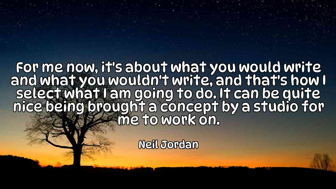 For me now, it's about what you would write and what you wouldn't write, and that's how I select what I am going to do. It can be quite nice being brought a concept by a studio for me to work on. - Neil Jordan