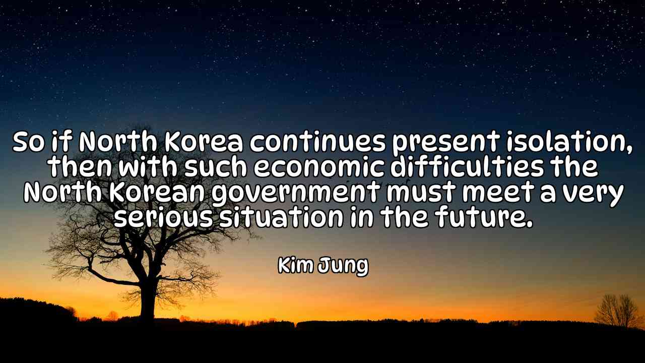 So if North Korea continues present isolation, then with such economic difficulties the North Korean government must meet a very serious situation in the future. - Kim Jung