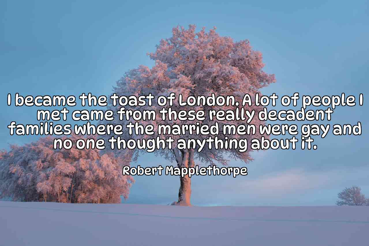 I became the toast of London. A lot of people I met came from these really decadent families where the married men were gay and no one thought anything about it. - Robert Mapplethorpe