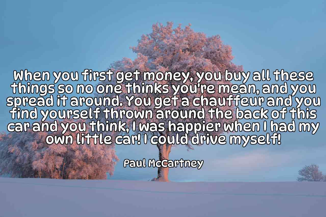 When you first get money, you buy all these things so no one thinks you're mean, and you spread it around. You get a chauffeur and you find yourself thrown around the back of this car and you think, I was happier when I had my own little car! I could drive myself! - Paul McCartney