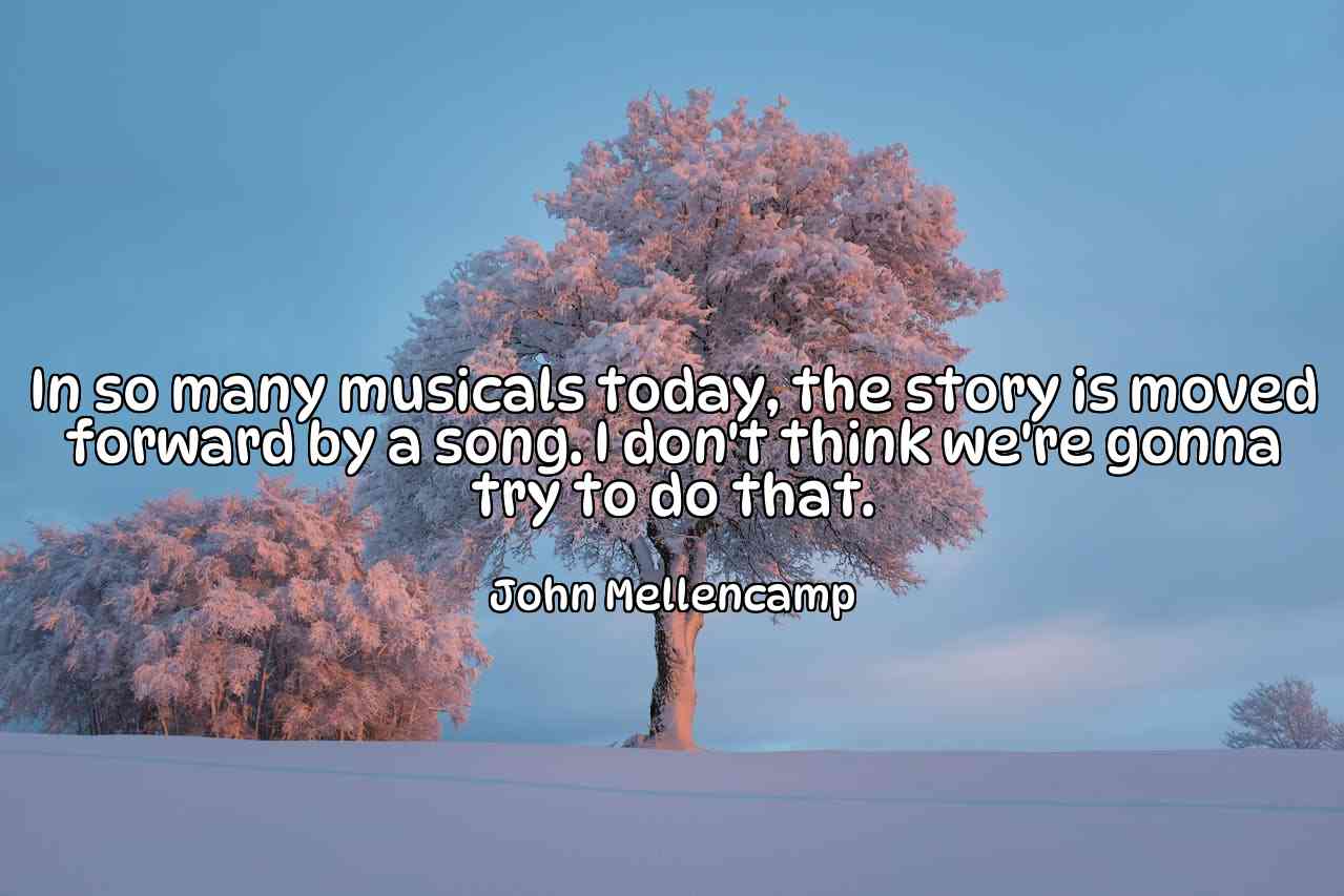 In so many musicals today, the story is moved forward by a song. I don't think we're gonna try to do that. - John Mellencamp