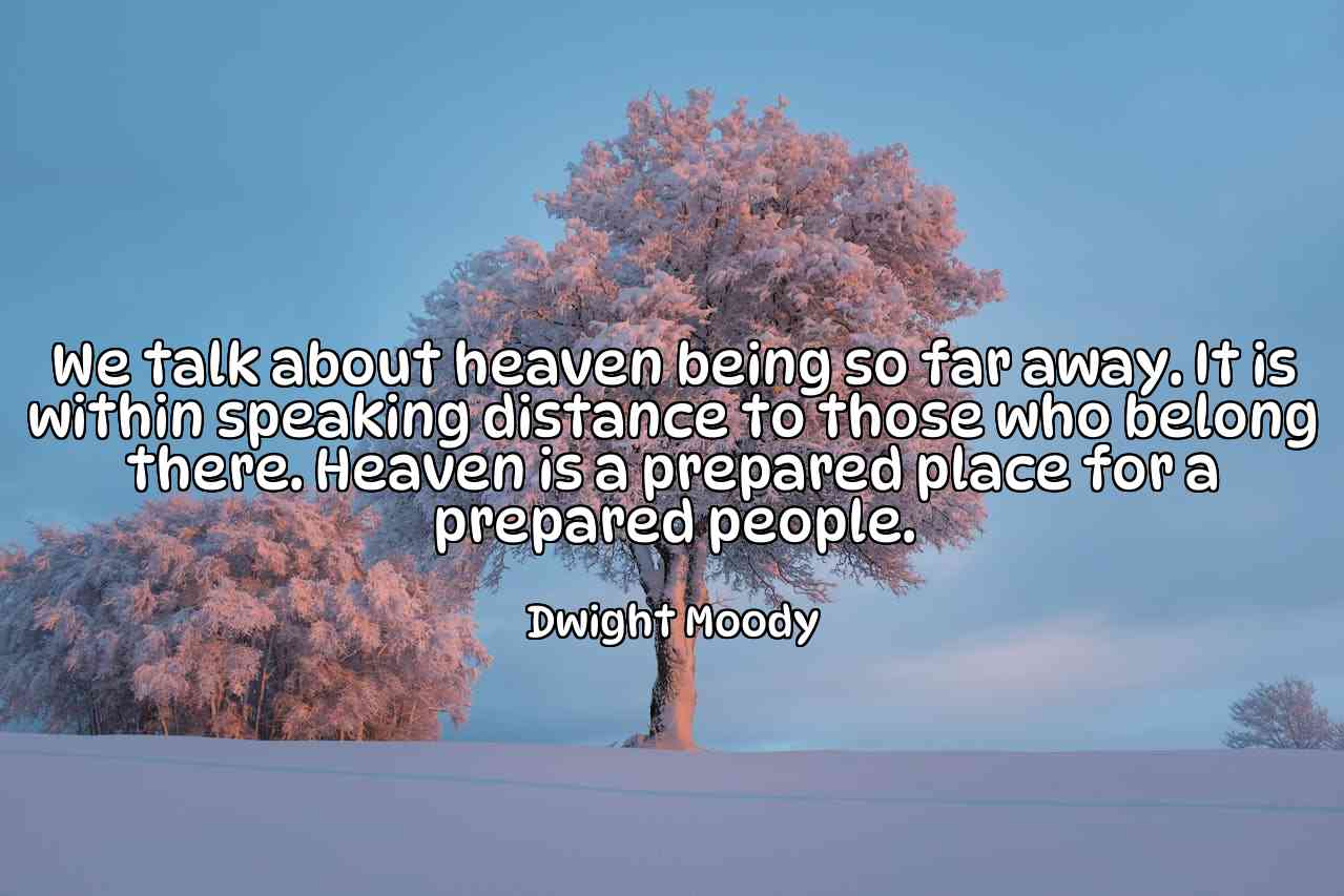 We talk about heaven being so far away. It is within speaking distance to those who belong there. Heaven is a prepared place for a prepared people. - Dwight Moody