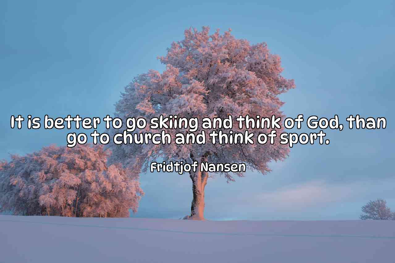 It is better to go skiing and think of God, than go to church and think of sport. - Fridtjof Nansen